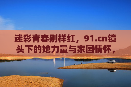 迷彩青春别样红，91.cn镜头下的她力量与家国情怀，迷彩青春别样红，91.cn镜头下的她力量与家国情怀