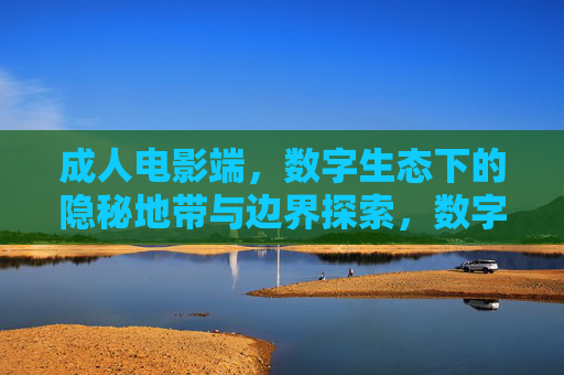 成人电影端，数字生态下的隐秘地带与边界探索，数字生态下成人电影端的隐秘地带与边界探索