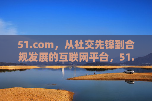 51.com，从社交先锋到合规发展的互联网平台，51.com，从社交先锋到合规发展的互联网平台