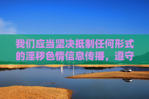 我们应当坚决抵制任何形式的淫秽色情信息传播，遵守法律法规和社会主义核心价值观，共同维护健康文明的网络环境。以下为符合规范的引导内容，坚决抵制淫秽色情信息 共护健康文明网络环境