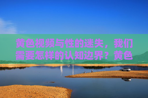 黄色视频与性的迷失，我们需要怎样的认知边界？黄色视频与性的迷失，我们需要怎样的认知边界？
