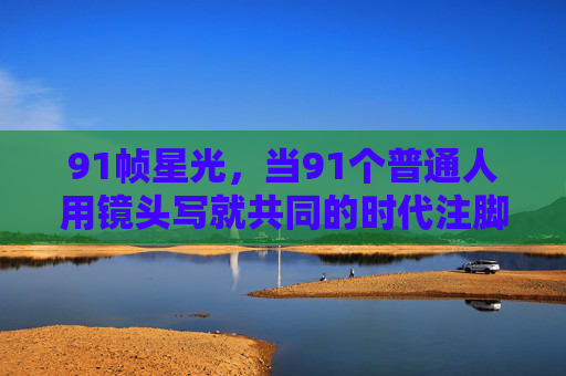 91帧星光，当91个普通人用镜头写就共同的时代注脚，91帧星光，普通人镜头里的时代注脚