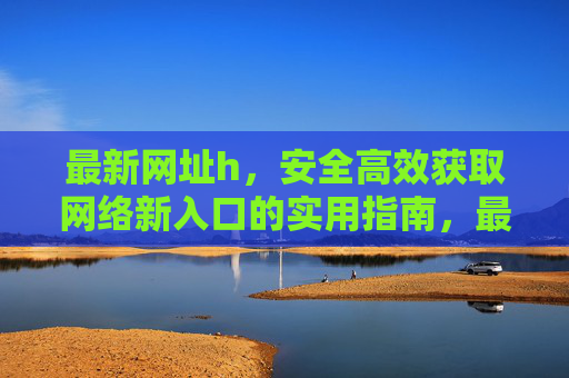 最新网址h，安全高效获取网络新入口的实用指南，最新网址安全高效获取实用指南