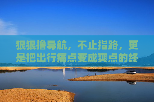 狠狠撸导航，不止指路，更是把出行痛点变成爽点的终极攻略，狠狠撸导航，不止指路，出行痛点变爽点的终极攻略