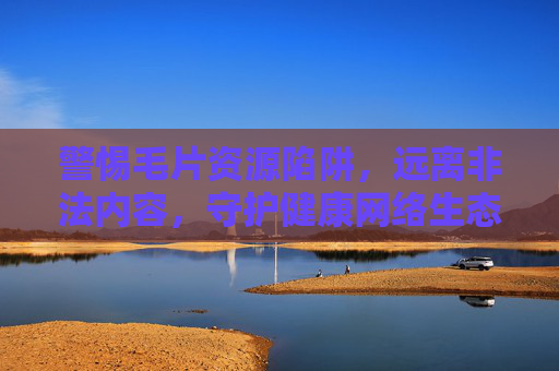 警惕毛片资源陷阱，远离非法内容，守护健康网络生态，警惕毛片资源陷阱，守护健康网络生态