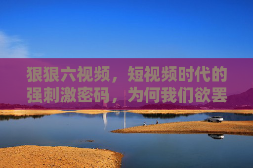 狠狠六视频，短视频时代的强刺激密码，为何我们欲罢不能？狠狠六视频，强刺激短视频为何让我们欲罢不能？