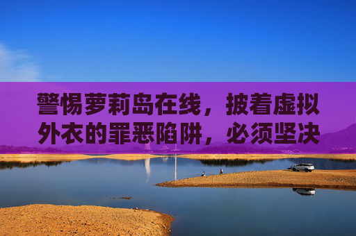 警惕萝莉岛在线，披着虚拟外衣的罪恶陷阱，必须坚决铲除！萝莉岛在线，披虚拟外衣的罪恶陷阱，坚决铲除！