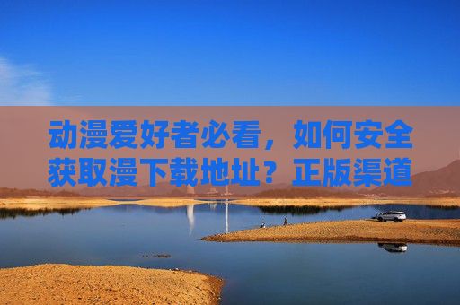 动漫爱好者必看，如何安全获取漫下载地址？正版渠道才是王道，动漫爱好者必看，安全获取动漫下载地址，正版渠道才是王道
