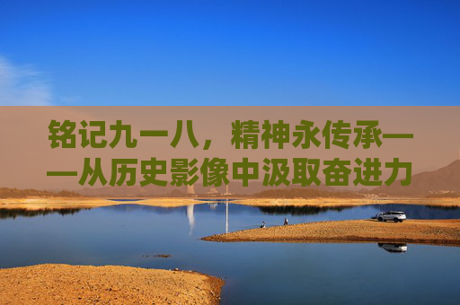 铭记九一八，精神永传承——从历史影像中汲取奋进力量，铭记九一八，精神永传承，历史影像中的奋进力量