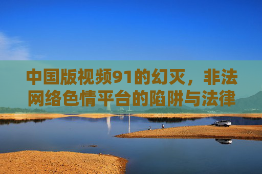中国版视频91的幻灭，非法网络色情平台的陷阱与法律之剑，中国版视频91幻灭，非法色情平台陷阱与法律之剑