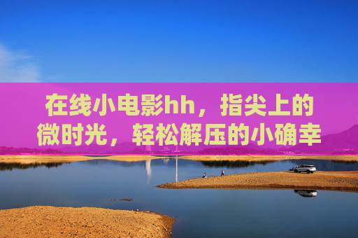 在线小电影hh，指尖上的微时光，轻松解压的小确幸，指尖微时光，小电影的解压小确幸