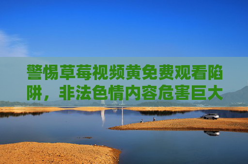 警惕草莓视频黄免费观看陷阱，非法色情内容危害巨大，坚决抵制，警惕草莓视频黄免费观看陷阱，非法色情危害巨大，坚决抵制