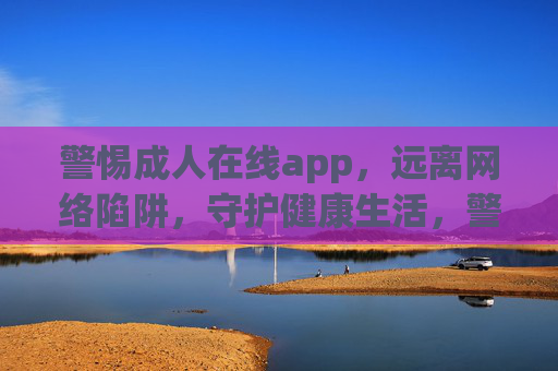 警惕成人在线app，远离网络陷阱，守护健康生活，警惕成人在线app陷阱，守护健康生活