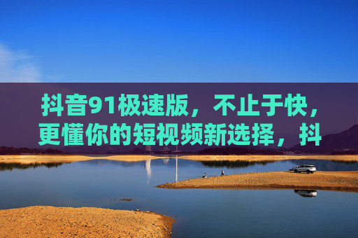 抖音91极速版，不止于快，更懂你的短视频新选择，抖音91极速版，快懂你的短视频新选择