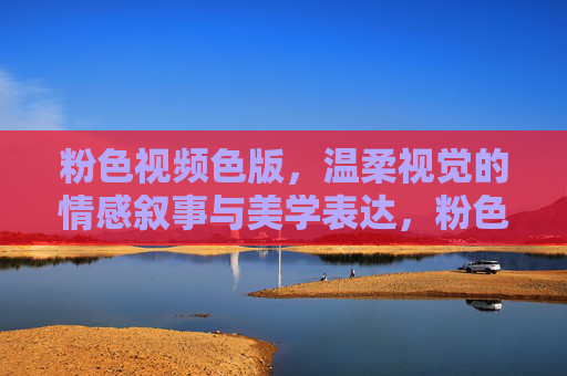 粉色视频色版，温柔视觉的情感叙事与美学表达，粉色视觉，温柔叙事的美学表达