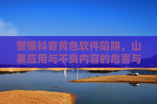 警惕抖音黄色软件陷阱，山寨应用与不良内容的危害与治理，警惕抖音黄色软件陷阱，山寨应用与不良内容的危害治理