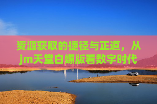 资源获取的捷径与正道，从jm天堂白嫖版看数字时代的版权意识，jm天堂白嫖版背后，数字时代的资源获取捷径与版权正道