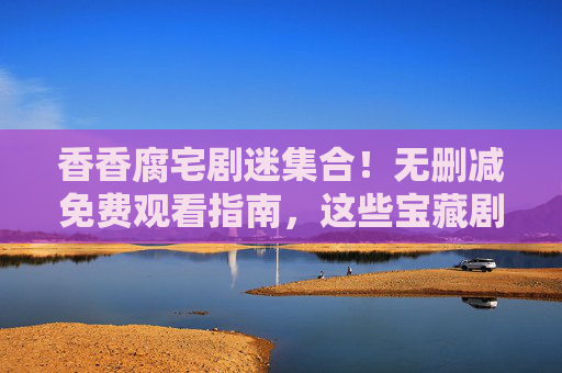 香香腐宅剧迷集合！无删减免费观看指南，这些宝藏剧集轻松追，香香腐宅剧迷集合！无删减免费宝藏剧集追剧指南