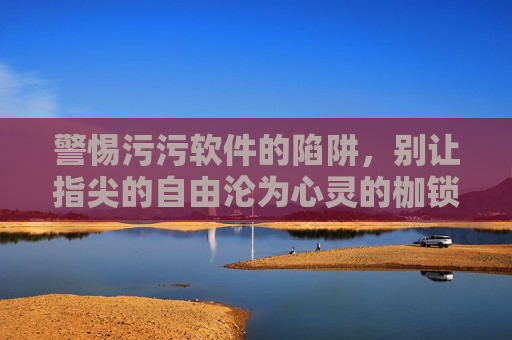 警惕污污软件的陷阱，别让指尖的自由沦为心灵的枷锁