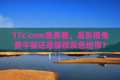 17c.com免费看，是影视免费午餐还是版权灰色地带？17c.com免费看，影视免费午餐还是版权灰色地带？