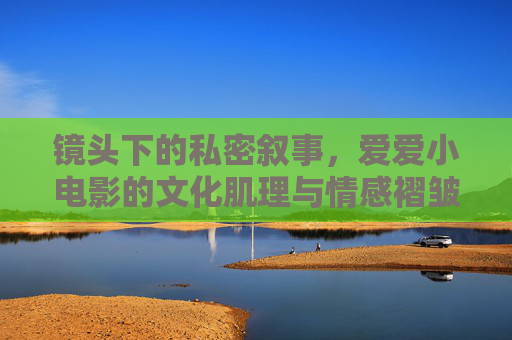 镜头下的私密叙事，爱爱小电影的文化肌理与情感褶皱，镜头下的私密叙事，爱爱小电影的文化肌理与情感褶皱