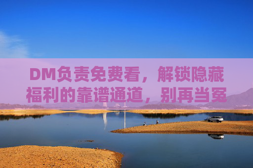 DM负责免费看，解锁隐藏福利的靠谱通道，别再当冤大头！