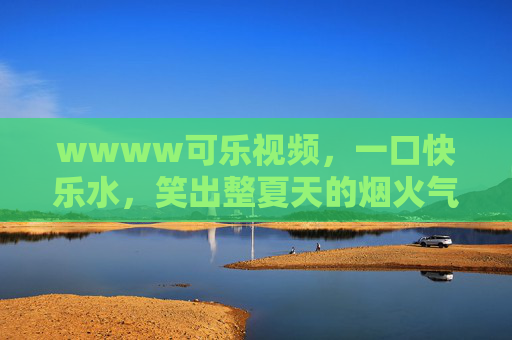 wwww可乐视频，一口快乐水，笑出整夏天的烟火气，一口快乐水，笑出整夏烟火气