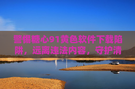 警惕糖心91黄色软件下载陷阱，远离违法内容，守护清朗网络，警惕糖心91黄色软件下载陷阱，守护清朗网络