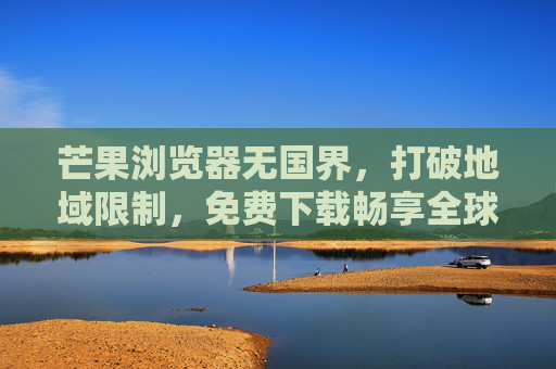 芒果浏览器无国界，打破地域限制，免费下载畅享全球互联网，芒果浏览器无国界，畅享全球互联网