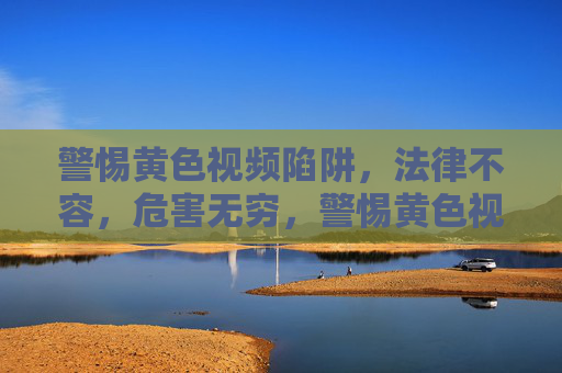警惕黄色视频陷阱，法律不容，危害无穷，警惕黄色视频陷阱，法律不容，危害无穷