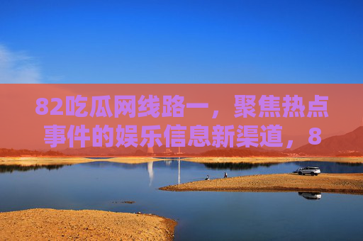 82吃瓜网线路一，聚焦热点事件的娱乐信息新渠道，82吃瓜网线路一，聚焦热点的娱乐信息新渠道