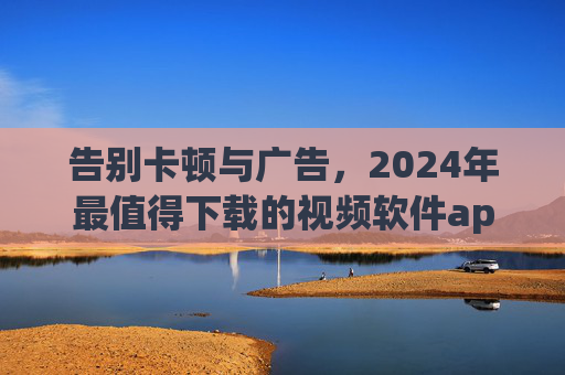 告别卡顿与广告，2024年最值得下载的视频软件app推荐，附安全下载指南