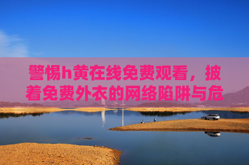 警惕h黄在线免费观看，披着免费外衣的网络陷阱与危害，警惕免费h黄在线观看，披着外衣的网络陷阱