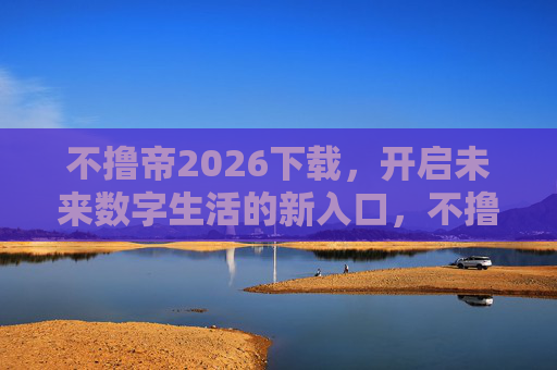 不撸帝2026下载，开启未来数字生活的新入口，不撸帝2026下载，未来数字生活新入口