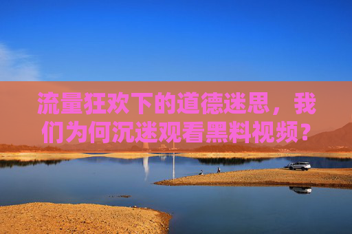 流量狂欢下的道德迷思，我们为何沉迷观看黑料视频？流量狂欢下的道德迷思，我们为何沉迷黑料视频？