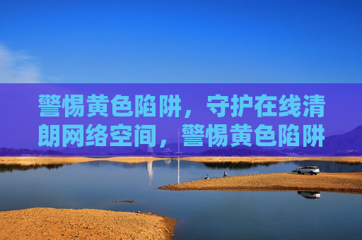 警惕黄色陷阱，守护在线清朗网络空间，警惕黄色陷阱，守护清朗网络空间