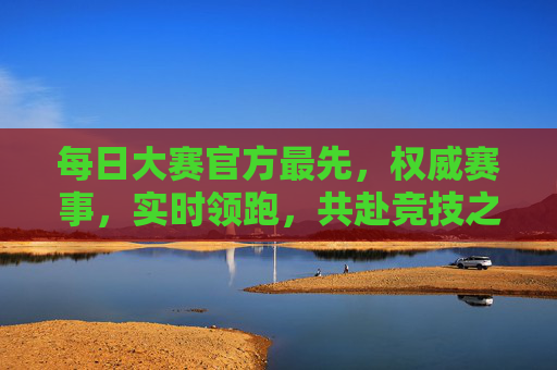 每日大赛官方最先，权威赛事，实时领跑，共赴竞技之巅，每日官方权威赛事，实时领跑，共赴巅峰