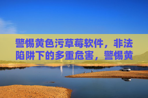 警惕黄色污草莓软件，非法陷阱下的多重危害，警惕黄色污草莓软件，非法陷阱下的多重危害