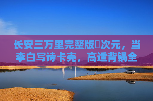 长安三万里完整版囧次元，当李白写诗卡壳，高适背锅全纪录，长安三万里囧次元，李白写诗卡壳，高适背锅全纪录