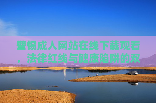 警惕成人网站在线下载观看，法律红线与健康陷阱的双重警示，警惕成人网站在线下载观看，法律红线与健康陷阱的双重警示