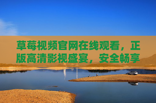 草莓视频官网在线观看，正版高清影视盛宴，安全畅享优质内容，草莓视频官网，正版高清影视盛宴，安全畅享优质内容