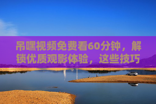 吊嘿视频免费看60分钟，解锁优质观影体验，这些技巧要知道！吊嘿视频60分钟免费看，解锁优质观影体验的技巧