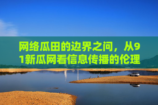 网络瓜田的边界之问，从91新瓜网看信息传播的伦理与责任，网络瓜田的边界之问，从91新瓜网看信息传播的伦理与责任