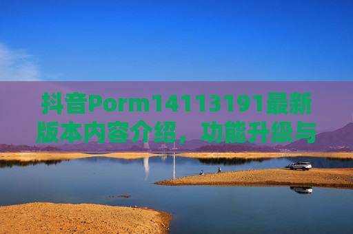 抖音Porm14113191最新版本内容介绍，功能升级与体验优化全解析，抖音Porm14113191最新版，功能升级与体验优化全解析