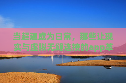 当超逼成为日常，那些让现实与虚拟无缝连接的app革命，现实与虚拟无缝连接，日常超逼的app革命