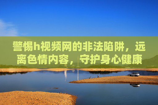 警惕h视频网的非法陷阱，远离色情内容，守护身心健康