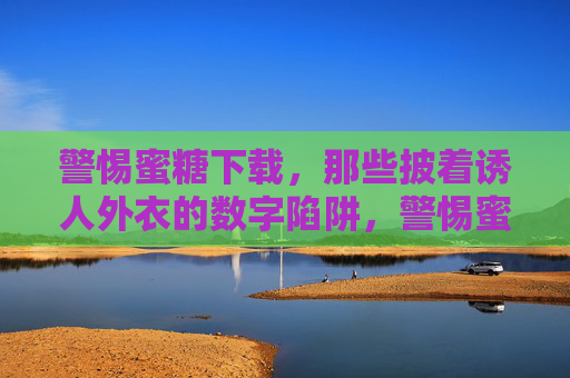 警惕蜜糖下载，那些披着诱人外衣的数字陷阱，警惕蜜糖下载，诱人外衣下的数字陷阱