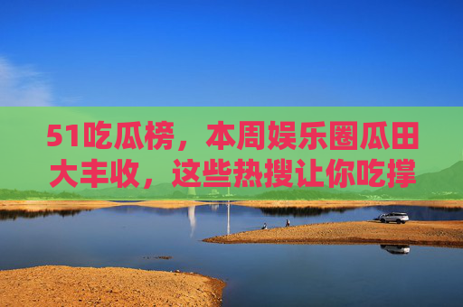 51吃瓜榜，本周娱乐圈瓜田大丰收，这些热搜让你吃撑！51吃瓜榜，本周娱乐圈瓜田大丰收，热搜吃撑！