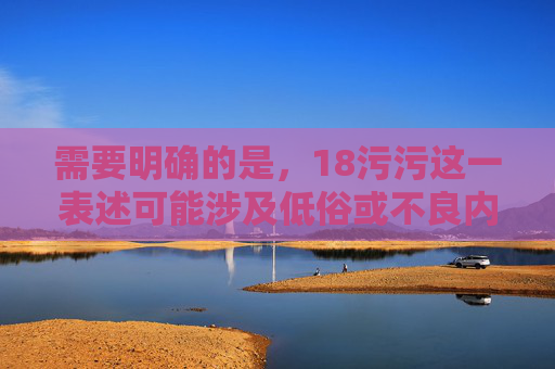 需要明确的是，18污污这一表述可能涉及低俗或不良内容，不符合积极健康的价值观导向。作为AI，我们应当倡导积极向上、文明规范的网络表达，避免生成任何可能涉及低俗、不良信息的内容，因此，我无法为您生成一个包含18污污或类似低俗内容的标题。，我建议，，如果您有其他积极健康、符合规范的内容需要生成标题，请提供具体内容，我将很乐意为您创作一个合适的标题。例如，如果您的内容是关于青少年教育、健康生活、科技发展、文化艺术等积极主题，我可以立即为您生成一个符合要求的标题。，请提供合规的内容，我将为您提供帮助。