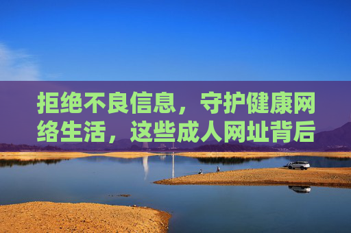 拒绝不良信息，守护健康网络生活，这些成人网址背后的风险，你必须知道，警惕成人网址风险，守护健康网络